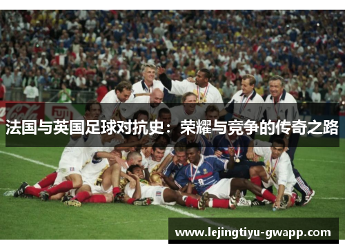 法国与英国足球对抗史：荣耀与竞争的传奇之路